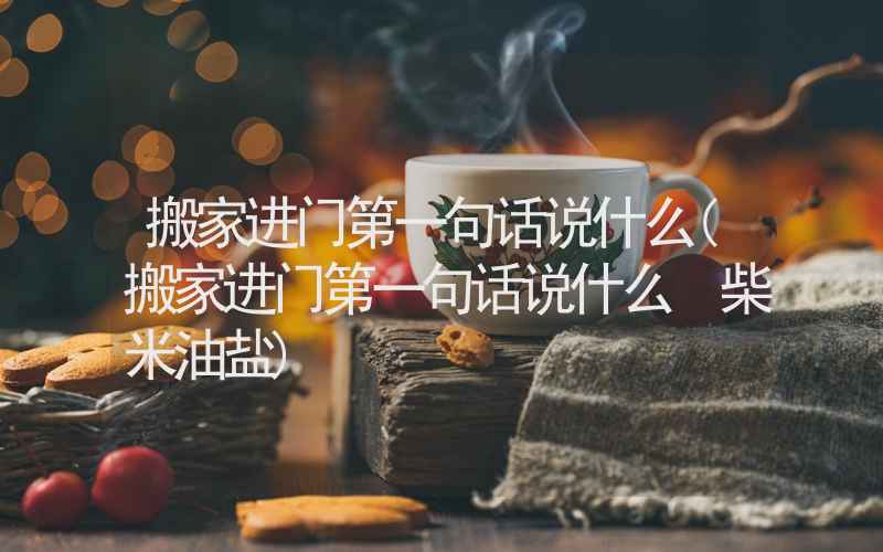 搬家进门第一句话说什么(搬家进门第一句话说什么 柴米油盐)